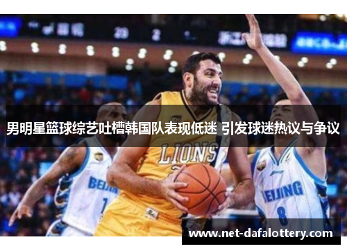 男明星篮球综艺吐槽韩国队表现低迷 引发球迷热议与争议